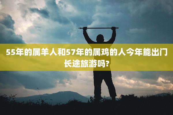 55年的属羊人和57年的属鸡的人今年能出门长途旅游吗?