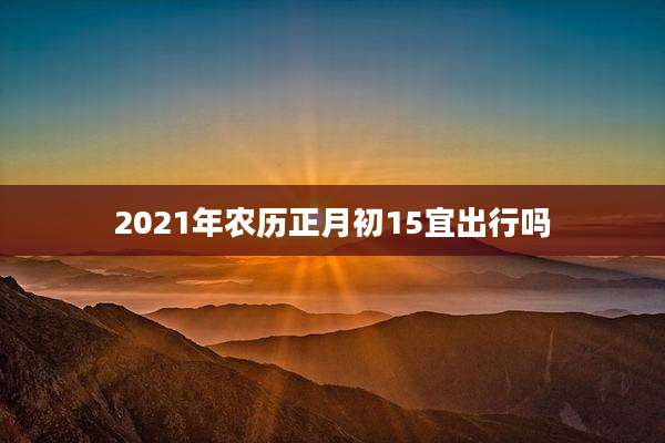 2021年农历正月初15宜出行吗