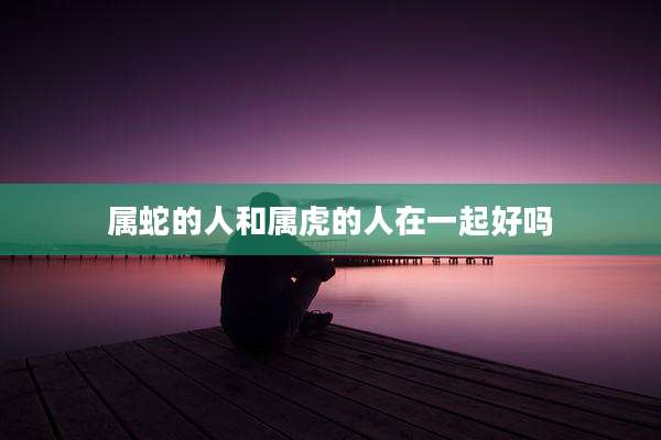 属蛇的人和属虎的人在一起好吗