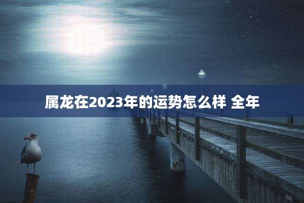 属龙在2023年的运势怎么样 全年