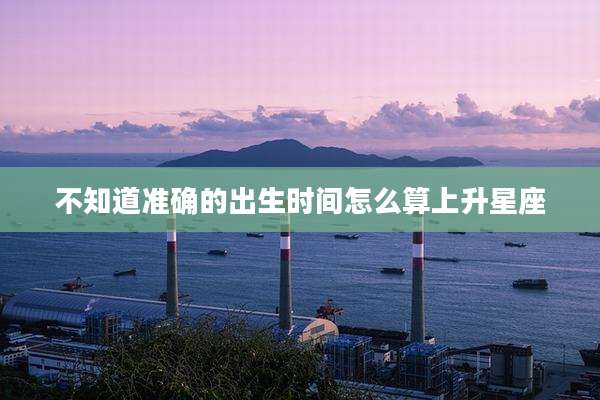 不知道准确的出生时间怎么算上升星座
