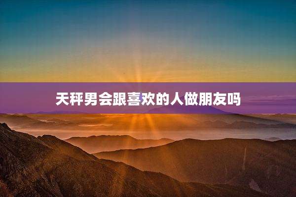 天秤男会跟喜欢的人做朋友吗