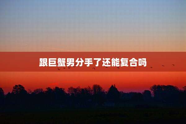 跟巨蟹男分手了还能复合吗