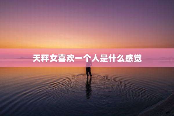 天秤女喜欢一个人是什么感觉