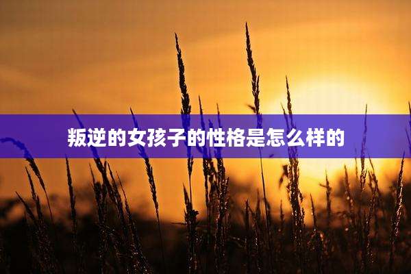 叛逆的女孩子的性格是怎么样的