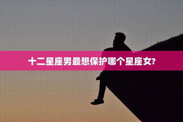十二星座男最想保护哪个星座女?