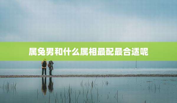 属兔男和什么属相最配最合适呢
