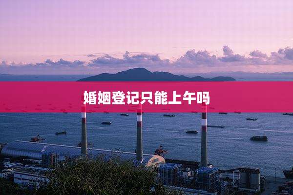 婚姻登记只能上午吗