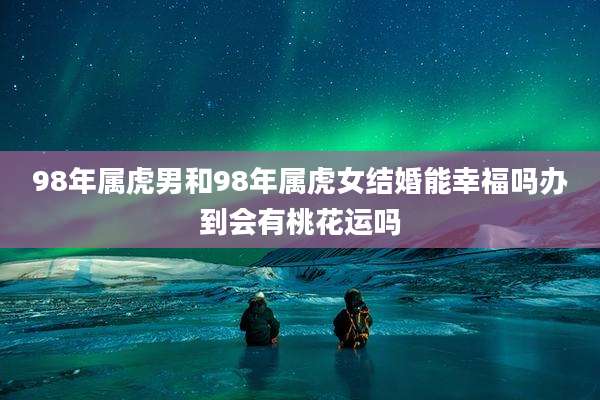 98年属虎男和98年属虎女结婚能幸福吗办到会有桃花运吗