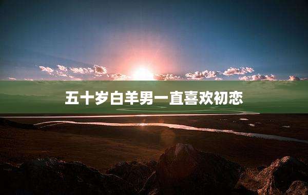 五十岁白羊男一直喜欢初恋