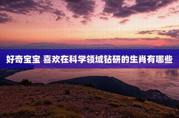 好奇宝宝 喜欢在科学领域钻研的生肖有哪些