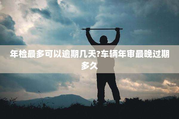 年检最多可以逾期几天?车辆年审最晚过期多久