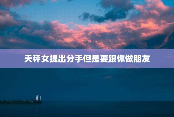 天秤女提出分手但是要跟你做朋友
