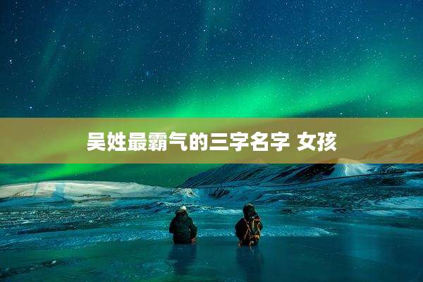 吴姓最霸气的三字名字 女孩