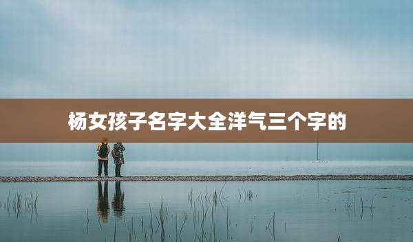 杨女孩子名字大全洋气三个字的