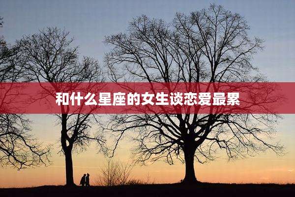 和什么星座的女生谈恋爱最累