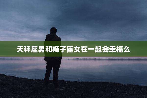 天秤座男和狮子座女在一起会幸福么