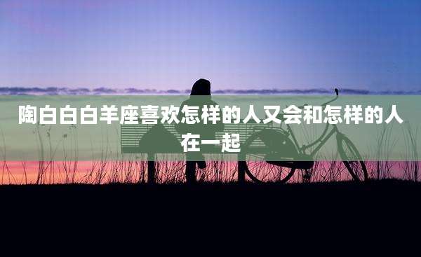 陶白白白羊座喜欢怎样的人又会和怎样的人在一起