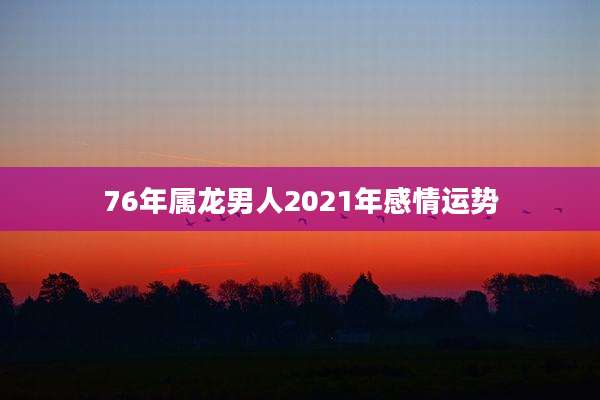 76年属龙男人2021年感情运势