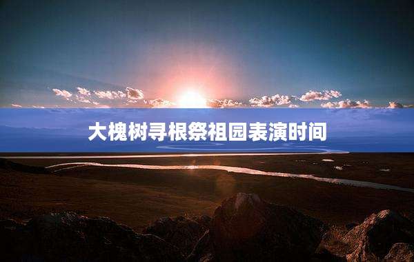 大槐树寻根祭祖园表演时间