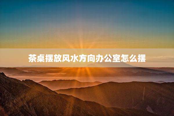 茶桌摆放风水方向办公室怎么摆