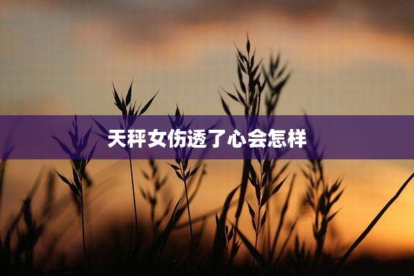 天秤女伤透了心会怎样