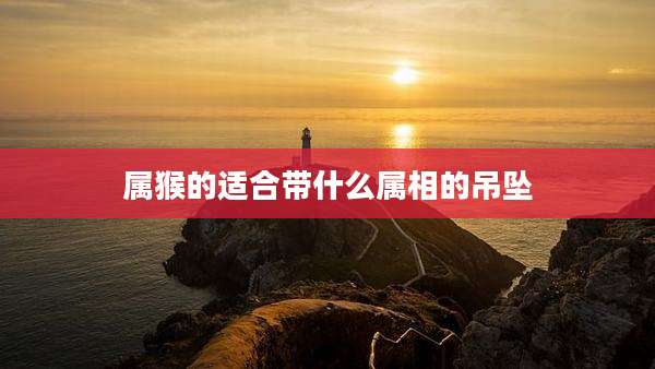 属猴的适合带什么属相的吊坠