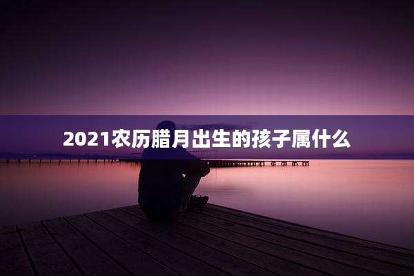 2021农历腊月出生的孩子属什么