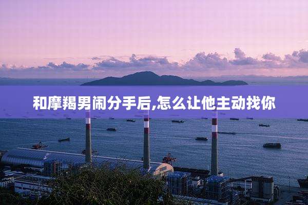 和摩羯男闹分手后,怎么让他主动找你