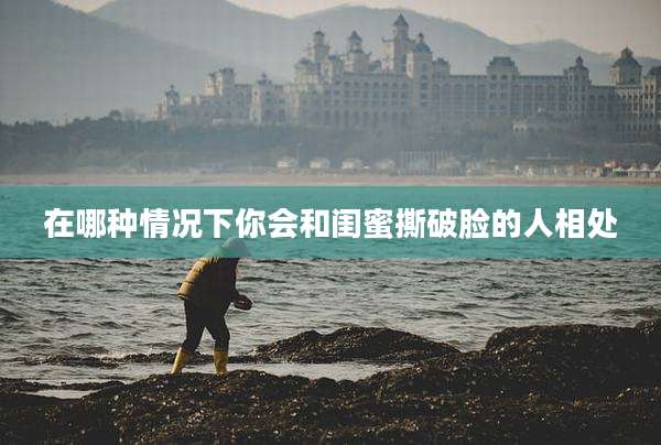 在哪种情况下你会和闺蜜撕破脸的人相处