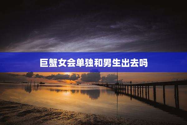 巨蟹女会单独和男生出去吗