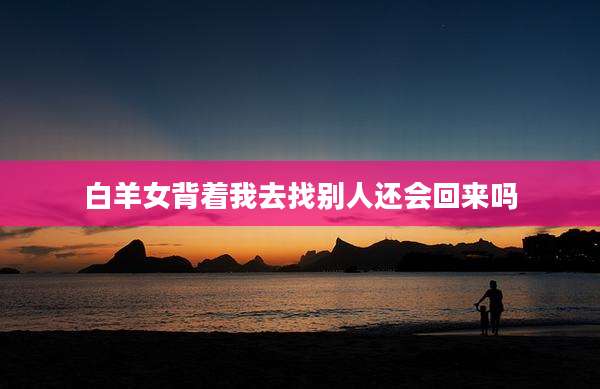 白羊女背着我去找别人还会回来吗