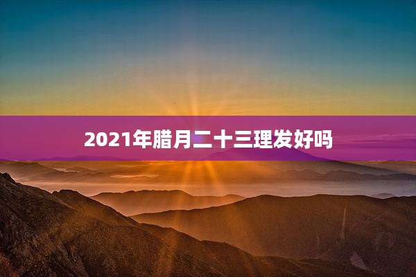 2021年腊月二十三理发好吗