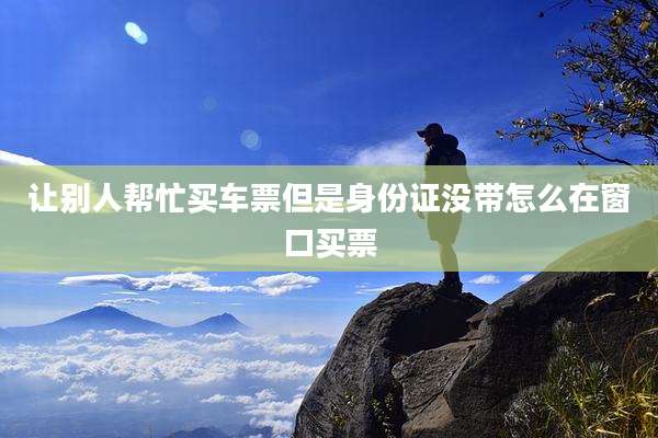 让别人帮忙买车票但是身份证没带怎么在窗口买票