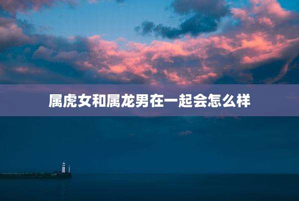 属虎女和属龙男在一起会怎么样