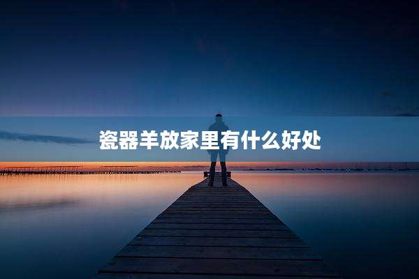 瓷器羊放家里有什么好处