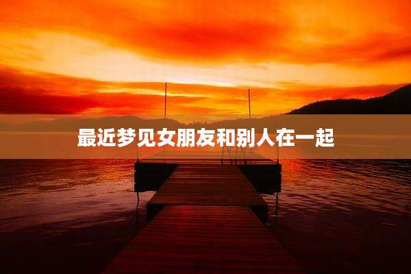 最近梦见女朋友和别人在一起