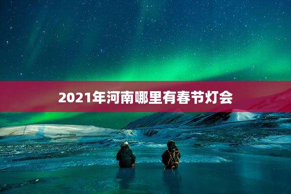 2021年河南哪里有春节灯会