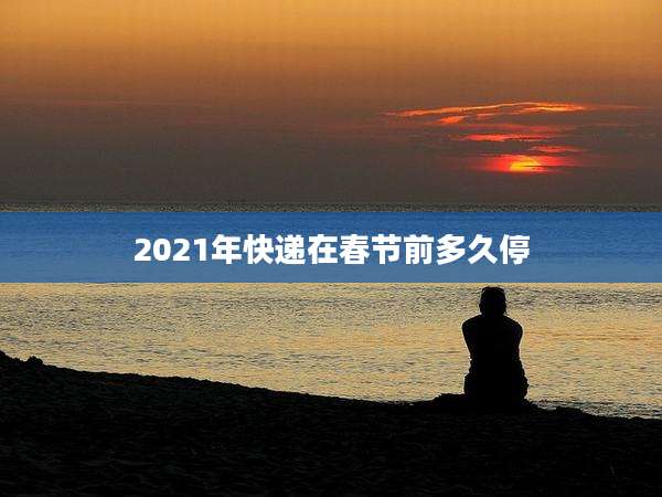 2021年快递在春节前多久停
