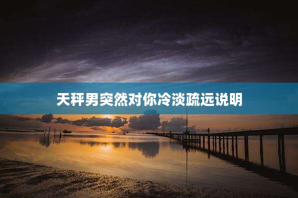 天秤男突然对你冷淡疏远说明