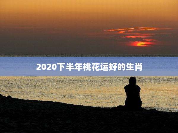 2020下半年桃花运好的生肖
