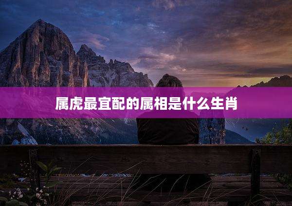 属虎最宜配的属相是什么生肖