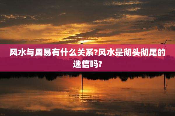 风水与周易有什么关系?风水是彻头彻尾的迷信吗?