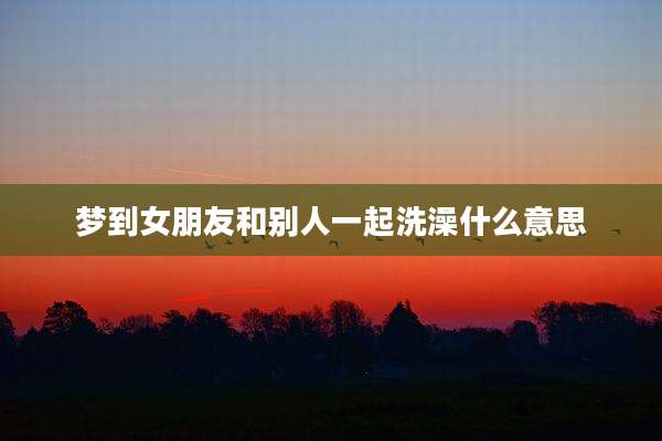 梦到女朋友和别人一起洗澡什么意思