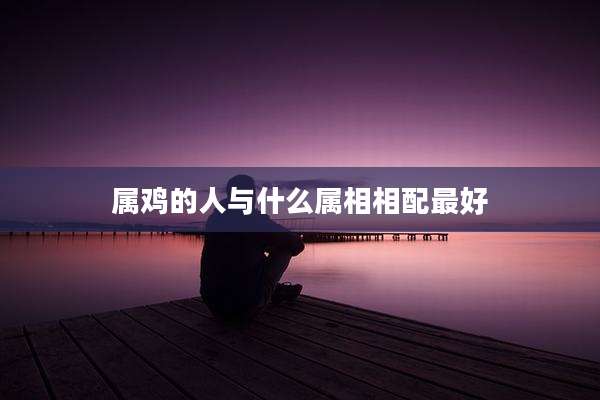 属鸡的人与什么属相相配最好
