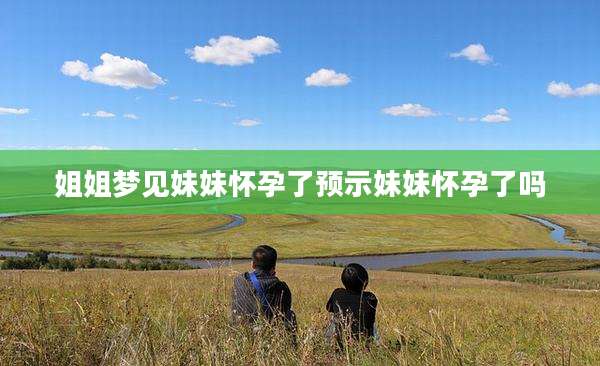 姐姐梦见妹妹怀孕了预示妹妹怀孕了吗