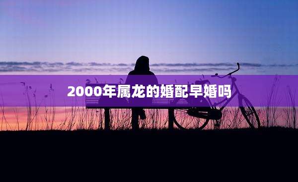2000年属龙的婚配早婚吗