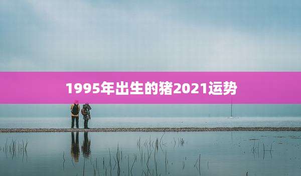 1995年出生的猪2021运势