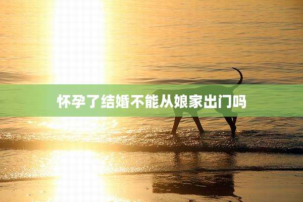 怀孕了结婚不能从娘家出门吗