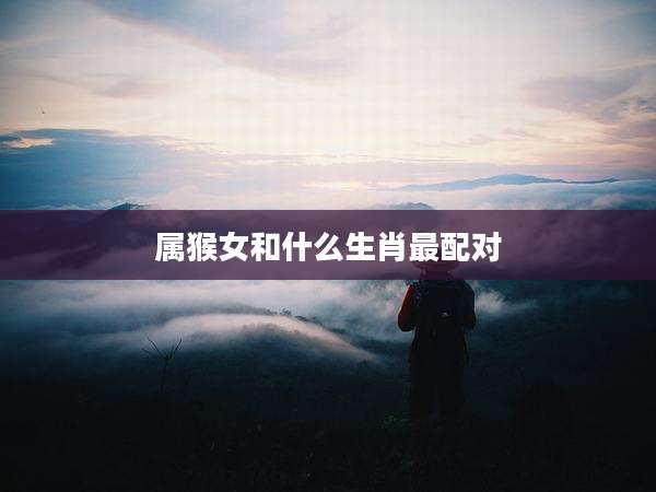 属猴女和什么生肖最配对